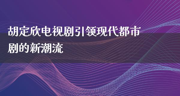 胡定欣电视剧引领现代都市剧的新潮流