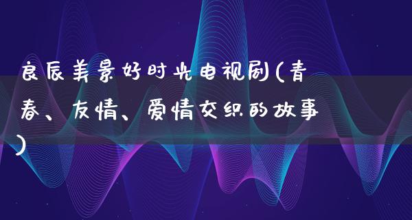 良辰美景好时光电视剧(青春、友情、爱情交织的故事)