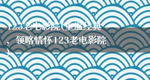 123老电影院(重温经典，领略情怀123老电影院)