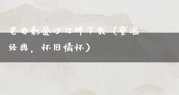 老电影金沙江畔下载（重温经典，怀旧情怀）