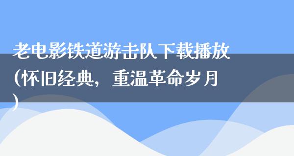 老电影铁道游击队下载播放(怀旧经典，重温革命岁月)