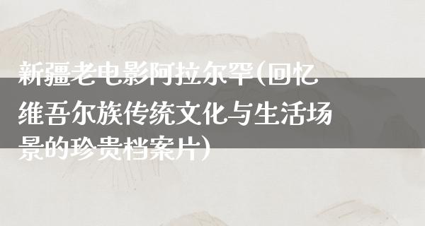 新疆老电影阿拉尔罕(回忆维吾尔族传统文化与生活场景的珍贵档案片)