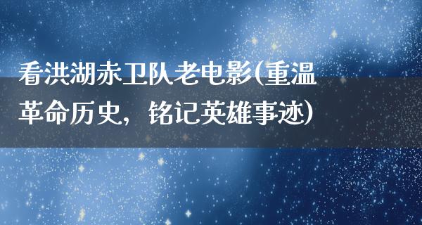 看洪湖赤卫队老电影(重温革命历史，铭记英雄事迹)