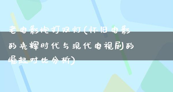 老电影炮打双灯(怀旧电影的光辉时代与现代电视剧的崛起对比分析)