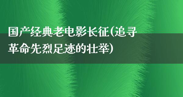 国产经典老电影长征(追寻革命先烈足迹的壮举)