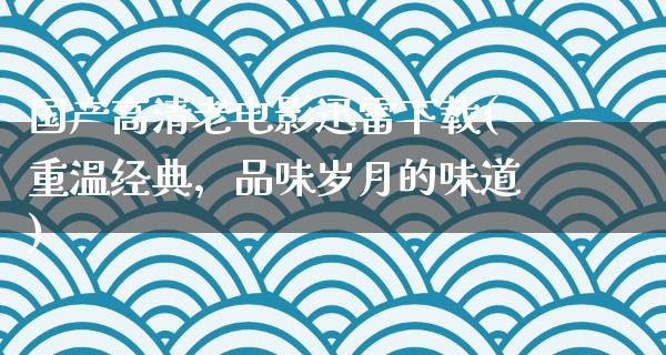 国产高清老电影迅雷下载(重温经典，品味岁月的味道)