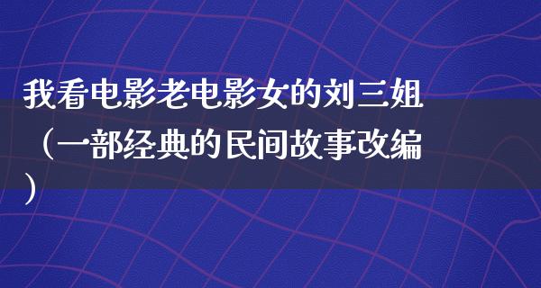 我看电影老电影女的刘三姐（一部经典的民间故事改编）