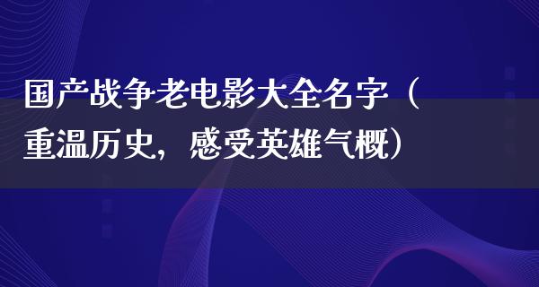 国产战争老电影大全名字（重温历史，感受英雄气概）