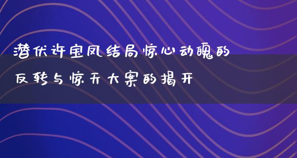 潜伏许宝凤结局惊心动魄的反转与惊天大案的揭开