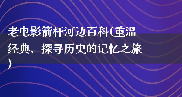 老电影箭杆河边百科(重温经典，探寻历史的记忆之旅)