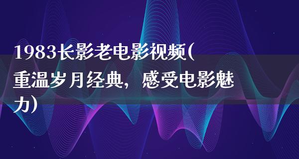 1983长影老电影视频(重温岁月经典，感受电影魅力)