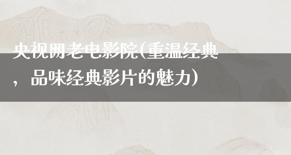 央视网老电影院(重温经典，品味经典影片的魅力)