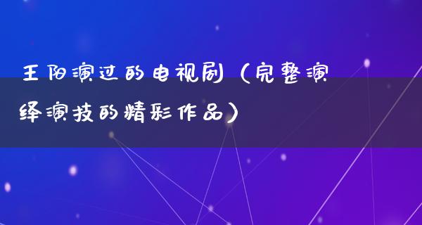 王阳演过的电视剧（完整演绎演技的精彩作品）