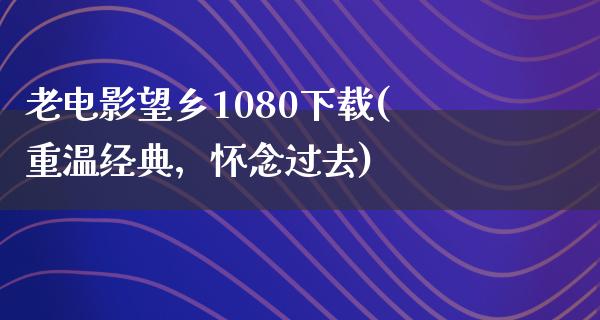 老电影望乡1080下载(重温经典，怀念过去)