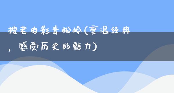 搜老电影青松岭(重温经典，感受历史的魅力)