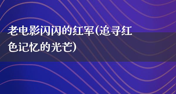 老电影闪闪的红军(追寻红色记忆的光芒)