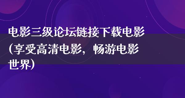 电影三级论坛链接下载电影(享受高清电影，畅游电影世界)