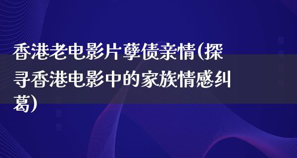 香港老电影片孽债亲情(探寻香港电影中的家族情感纠葛)