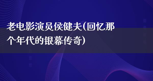 老电影演员侯健夫(回忆那个年代的银幕传奇)