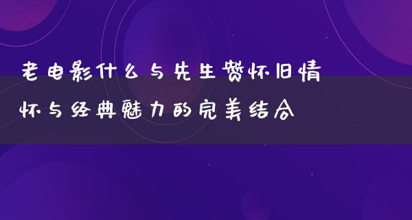 老电影什么与先生赞怀旧情怀与经典魅力的完美结合