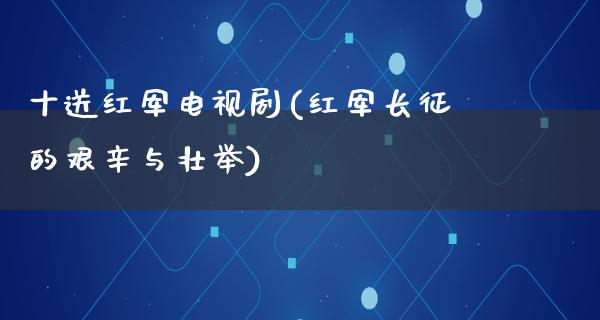 十送红军电视剧(红军长征的艰辛与壮举)