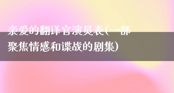 亲爱的翻译官演员表(一部聚焦情感和谍战的剧集)