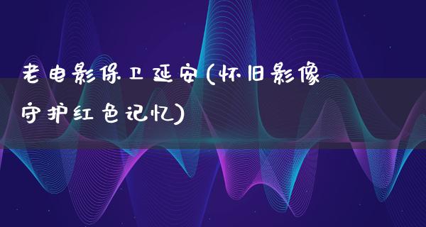 老电影保卫延安(怀旧影像守护红色记忆)