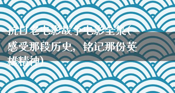 抗日老电影战争电影全集(感受那段历史，铭记那份英雄精神)