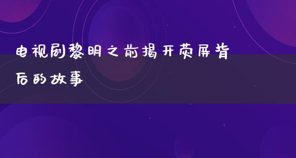 电视剧黎明之前揭开荧屏背后的故事