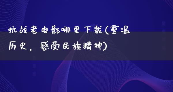 抗战老电影哪里下载(重温历史，感受民族精神)