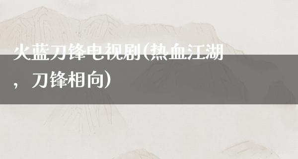 火蓝刀锋电视剧(热血**，刀锋相向)