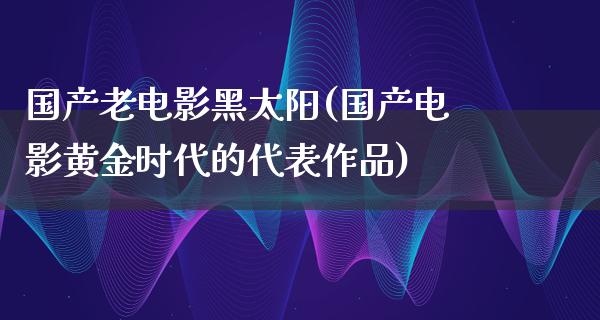 国产老电影黑太阳(国产电影黄金时代的代表作品)