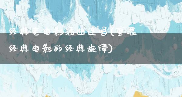 经典老电影插曲连唱(重温经典电影的经典旋律)