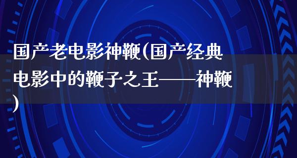 国产老电影神鞭(国产经典电影中的鞭子之王——神鞭)