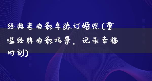 经典老电影半张订婚照(重温经典电影场景，记录幸福时刻)