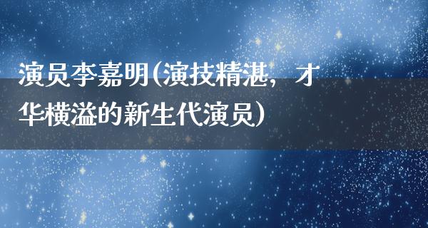 演员李嘉明(演技精湛，才华横溢的新生代演员)