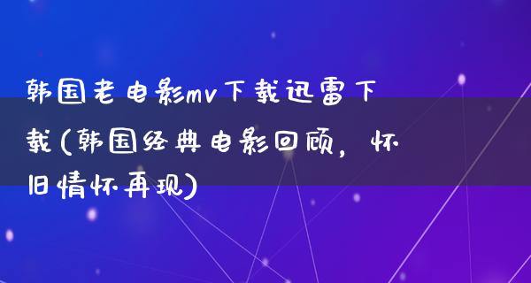 韩国老电影mv下载迅雷下载(韩国经典电影回顾，怀旧情怀再现)