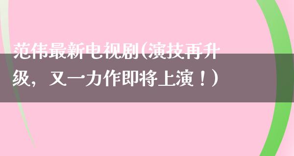 范伟最新电视剧(演技再升级，又一力作即将上演！)