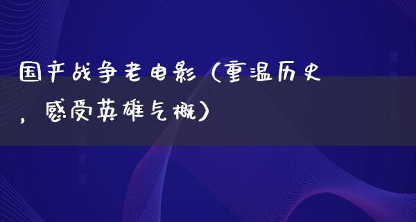 国产战争老电影（重温历史，感受英雄气概）