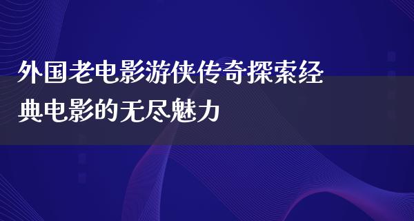 外国老电影游侠传奇探索经典电影的无尽魅力