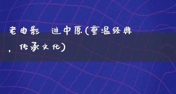 老电影挻进中原(重温经典，传承文化)