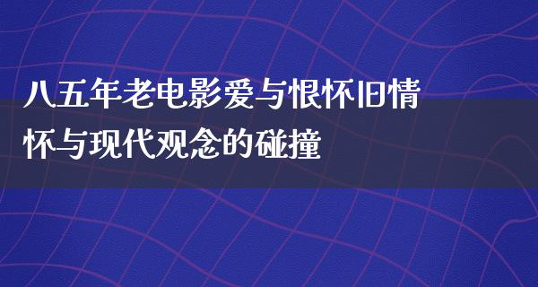 八五年老电影爱与恨怀旧情怀与现代观念的碰撞