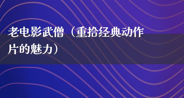 老电影武僧（重拾经典动作片的魅力）