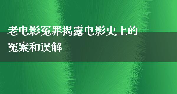 老电影冤罪揭露电影史上的冤案和误解