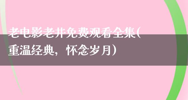 老电影老井免费观看全集(重温经典，怀念岁月)