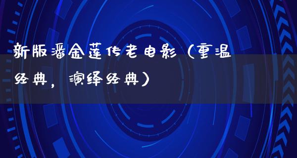 新版潘金莲传老电影（重温经典，演绎经典）