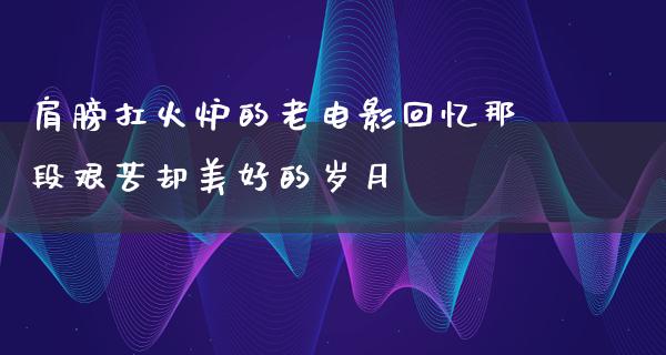 肩膀扛火炉的老电影回忆那段艰苦却美好的岁月