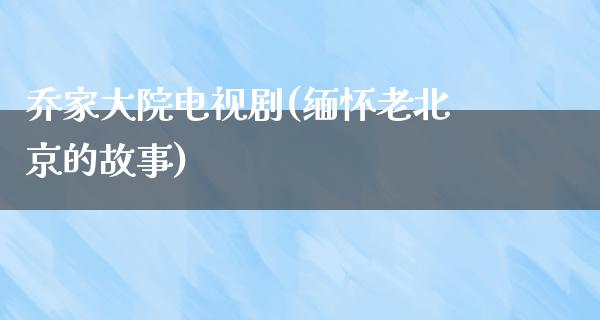 乔家大院电视剧(缅怀老北京的故事)