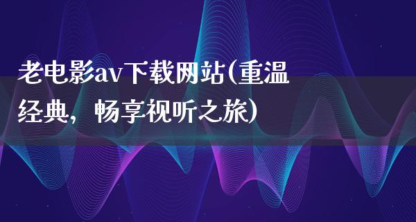 老电影av下载网站(重温经典，畅享视听之旅)