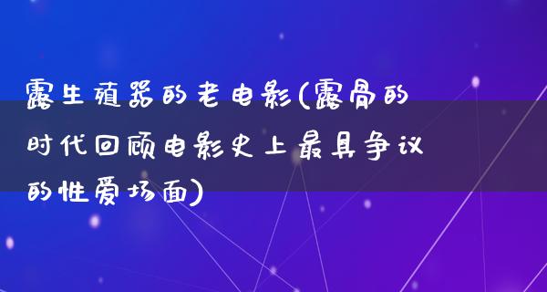 露生殖器的老电影(露骨的时代回顾电影史上最具争议的性爱场面)